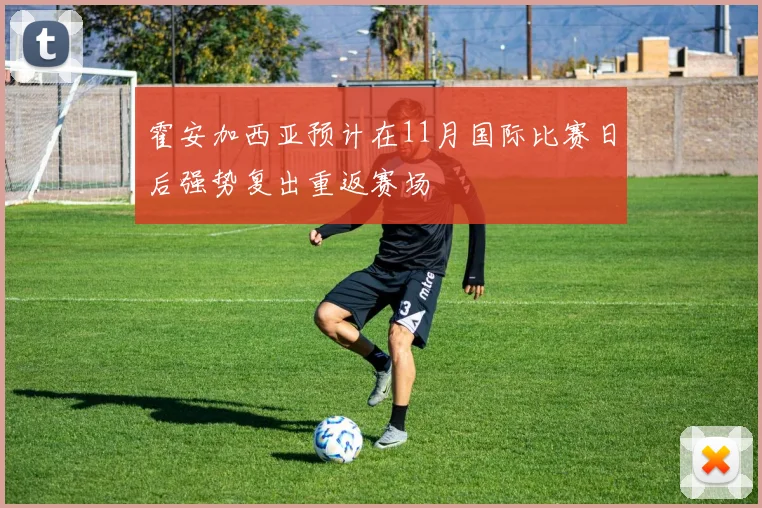 霍安加西亚预计在11月国际比赛日后强势复出重返赛场