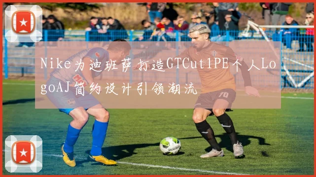 Nike为迪班萨打造GTCut1PE个人LogoAJ简约设计引领潮流