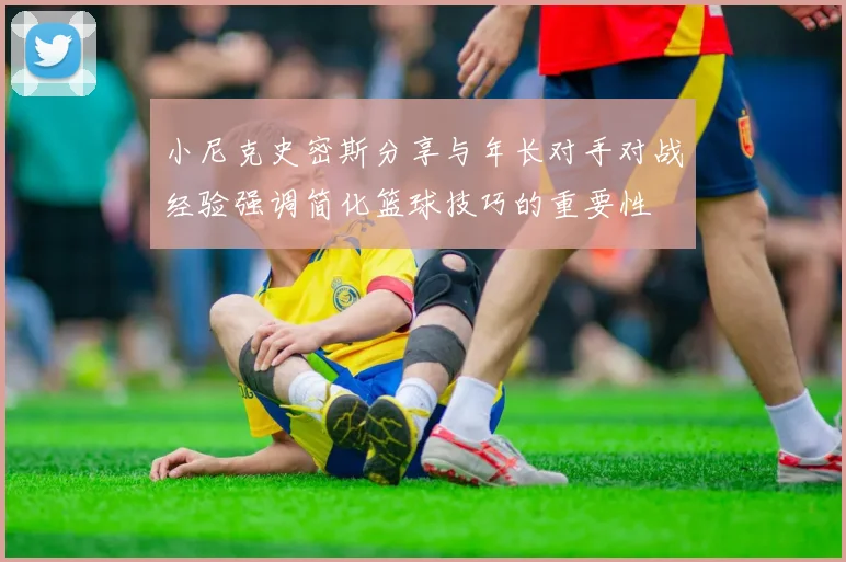 小尼克史密斯分享与年长对手对战经验强调简化篮球技巧的重要性