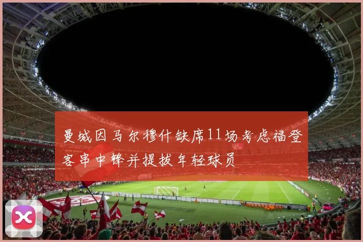 曼城因马尔穆什缺席11场考虑福登客串中锋并提拔年轻球员