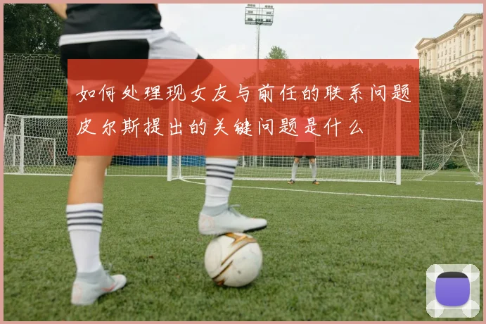 如何处理现女友与前任的联系问题皮尔斯提出的关键问题是什么