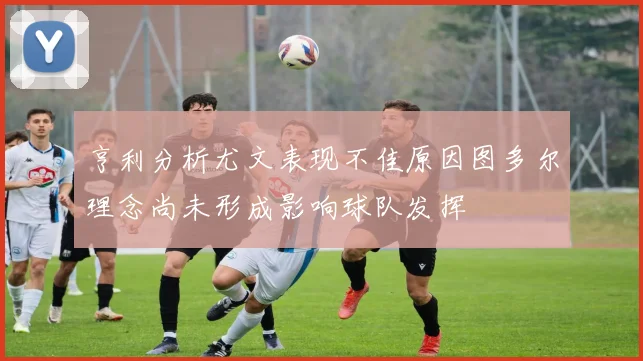 亨利分析尤文表现不佳原因图多尔理念尚未形成影响球队发挥