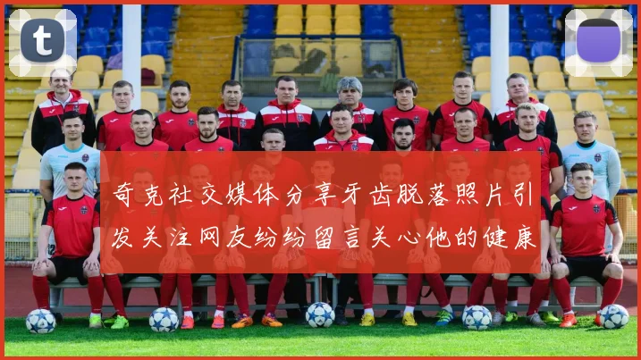 奇克社交媒体分享牙齿脱落照片引发关注网友纷纷留言关心他的健康状况