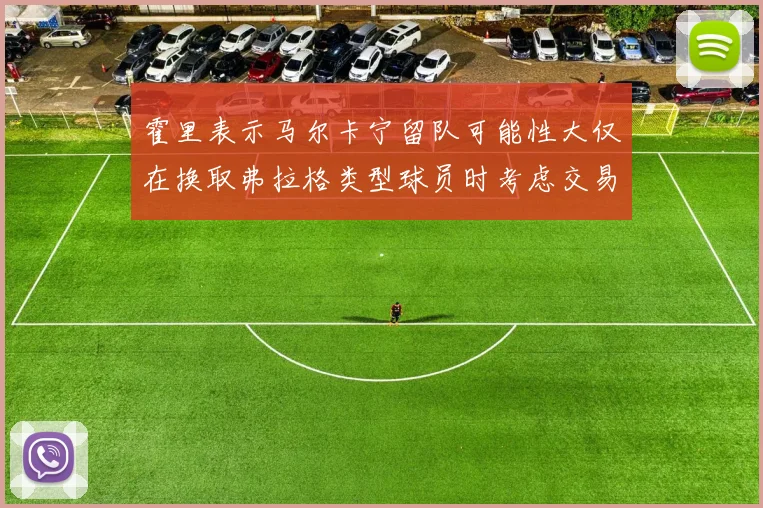霍里表示马尔卡宁留队可能性大仅在换取弗拉格类型球员时考虑交易