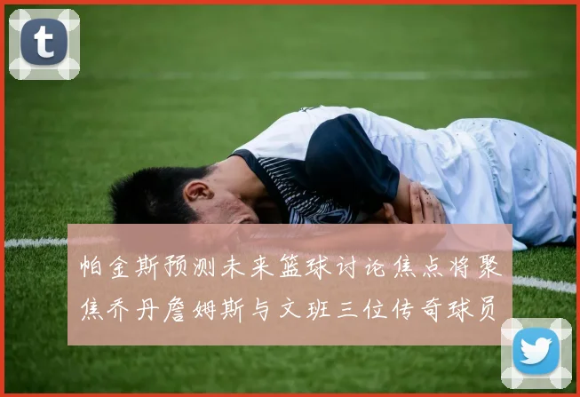 帕金斯预测未来篮球讨论焦点将聚焦乔丹詹姆斯与文班三位传奇球员