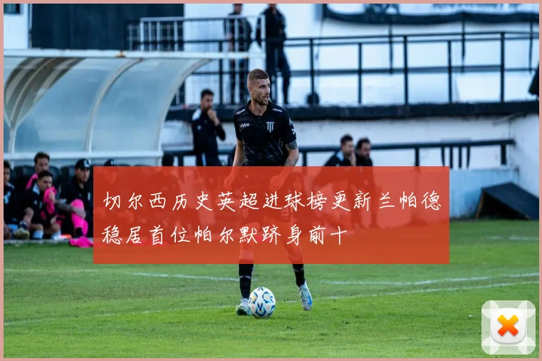 切尔西历史英超进球榜更新兰帕德稳居首位帕尔默跻身前十