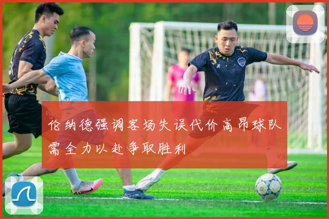 伦纳德强调客场失误代价高昂球队需全力以赴争取胜利