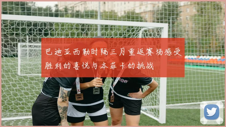 巴迪亚西勒时隔三月重返赛场感受胜利的喜悦与本菲卡的挑战