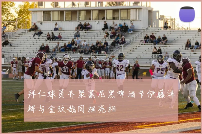 拜仁球员齐聚慕尼黑啤酒节伊藤洋辉与金玟哉同框亮相