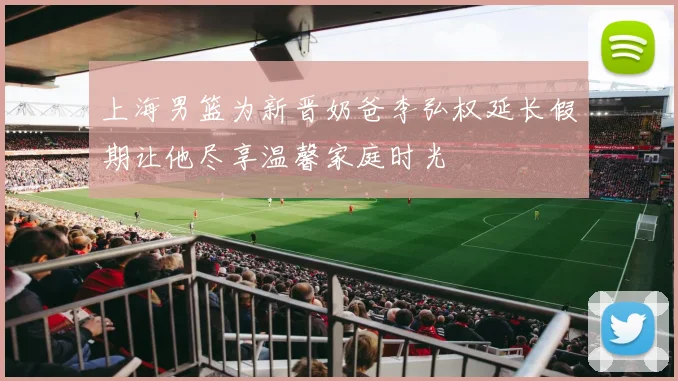 上海男篮为新晋奶爸李弘权延长假期让他尽享温馨家庭时光
