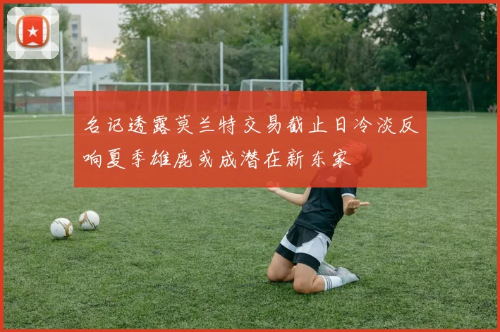 名记透露莫兰特交易截止日冷淡反响夏季雄鹿或成潜在新东家