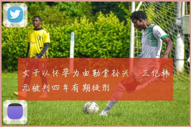 女子以怀孕为由勒索孙兴慜三亿韩元被判四年有期徒刑