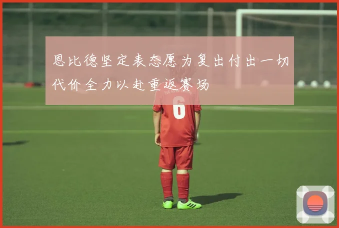 恩比德坚定表态愿为复出付出一切代价全力以赴重返赛场