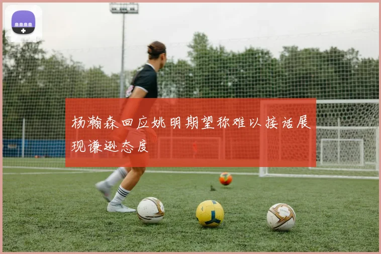 杨瀚森回应姚明期望称难以接话展现谦逊态度