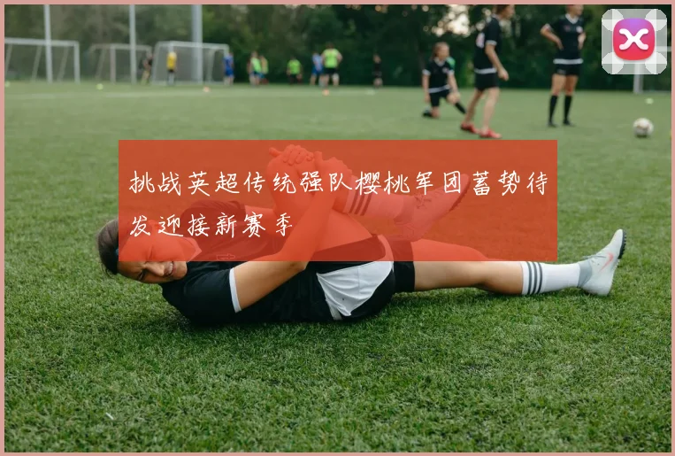 挑战英超传统强队樱桃军团蓄势待发迎接新赛季