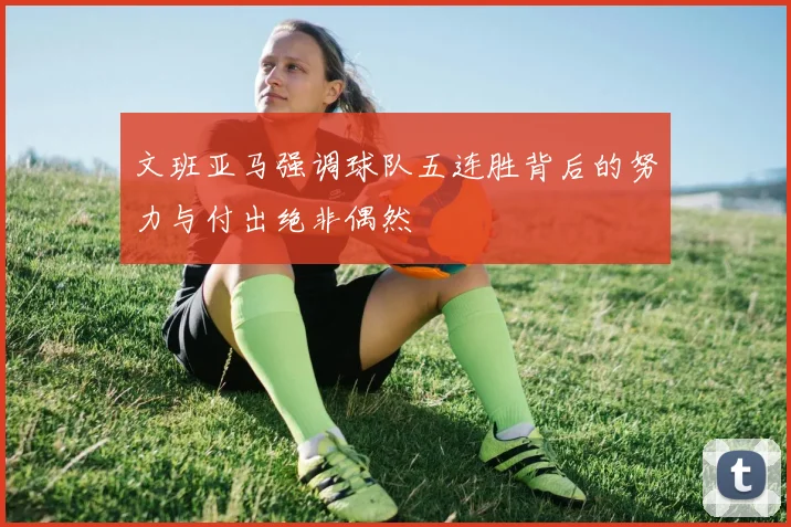 文班亚马强调球队五连胜背后的努力与付出绝非偶然