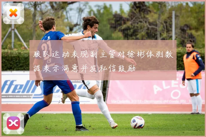 狼队运动表现副主管对徐彬体测数据表示满意并发私信鼓励