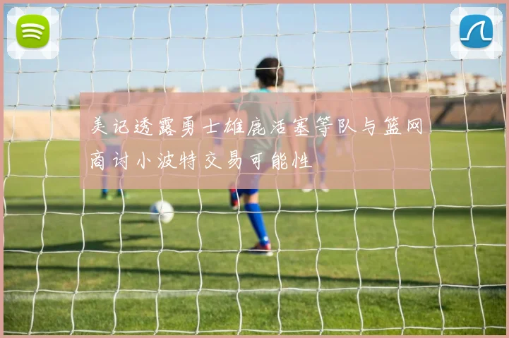 美记透露勇士雄鹿活塞等队与篮网商讨小波特交易可能性