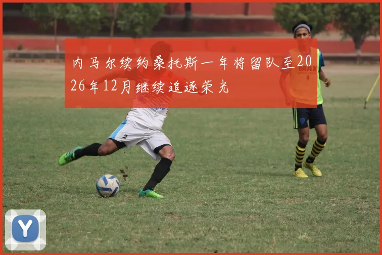 内马尔续约桑托斯一年将留队至2026年12月继续追逐荣光
