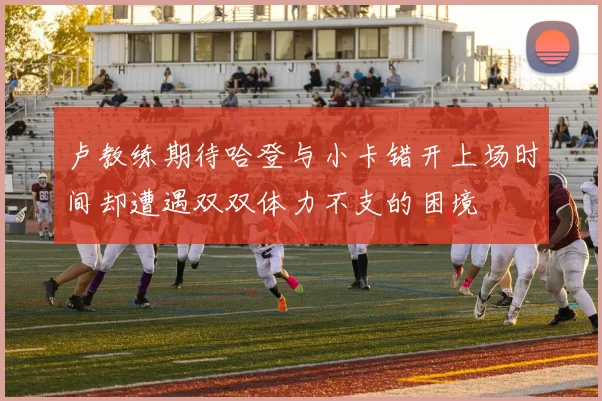 卢教练期待哈登与小卡错开上场时间却遭遇双双体力不支的困境