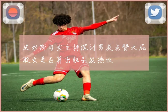 皮尔斯与女主持探讨男友点赞大屁股女是否算出轨引发热议