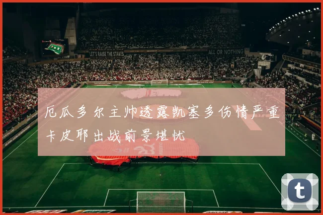 厄瓜多尔主帅透露凯塞多伤情严重卡皮耶出战前景堪忧