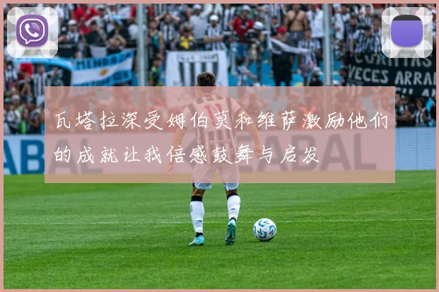 瓦塔拉深受姆伯莫和维萨激励他们的成就让我倍感鼓舞与启发