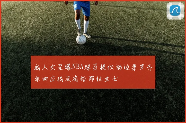 成人女星曝NBA球员提供场边票罗齐尔回应我没有给那位女士