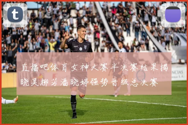 直播吧体育女神大赛半决赛结果揭晓吴柳芳潘晓婷强势晋级总决赛