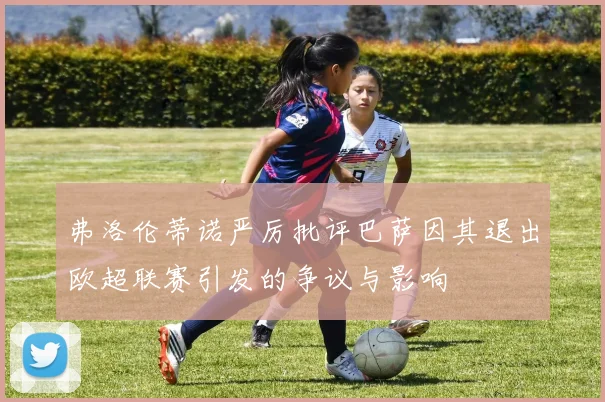 弗洛伦蒂诺严厉批评巴萨因其退出欧超联赛引发的争议与影响