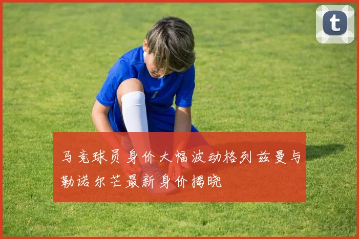 马竞球员身价大幅波动格列兹曼与勒诺尔芒最新身价揭晓