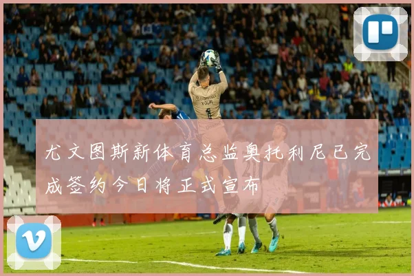 尤文图斯新体育总监奥托利尼已完成签约今日将正式宣布