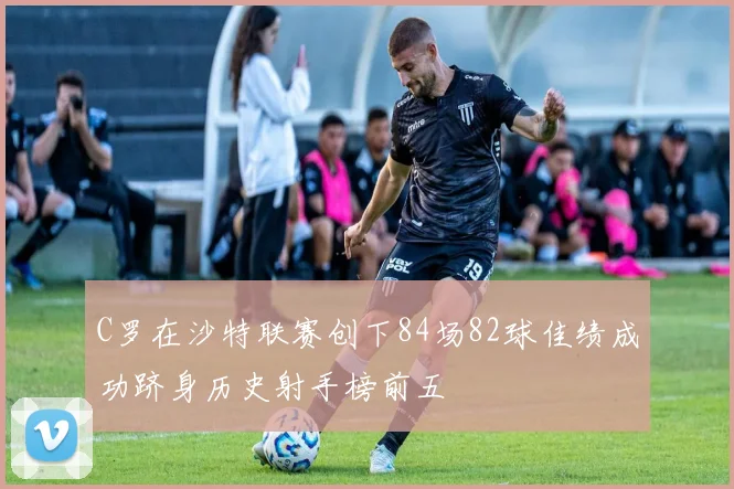 C罗在沙特联赛创下84场82球佳绩成功跻身历史射手榜前五
