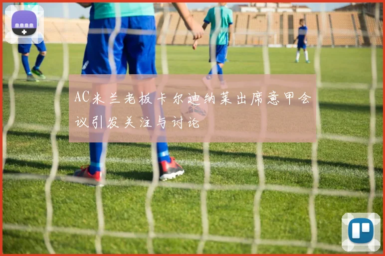 AC米兰老板卡尔迪纳莱出席意甲会议引发关注与讨论