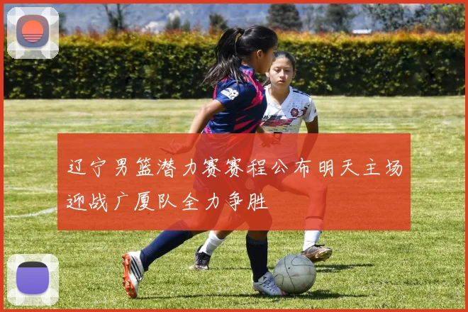 辽宁男篮潜力赛赛程公布明天主场迎战广厦队全力争胜