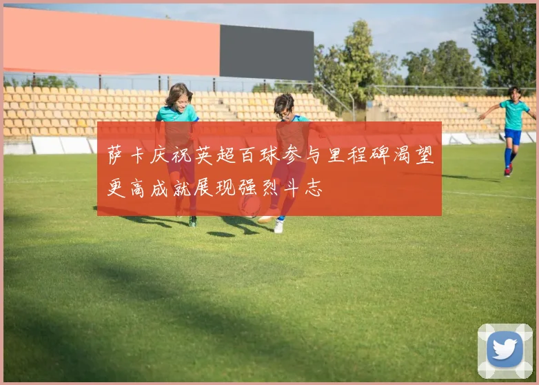 萨卡庆祝英超百球参与里程碑渴望更高成就展现强烈斗志