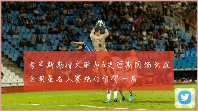 考辛斯期待文胖与A史密斯同场竞技全明星名人赛绝对值得一看