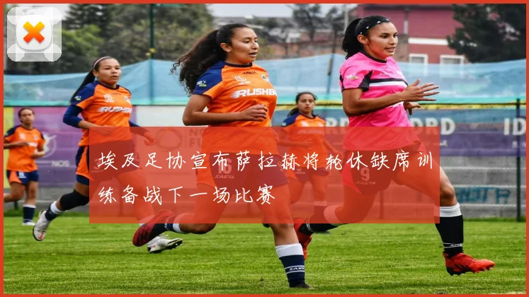 埃及足协宣布萨拉赫将轮休缺席训练备战下一场比赛