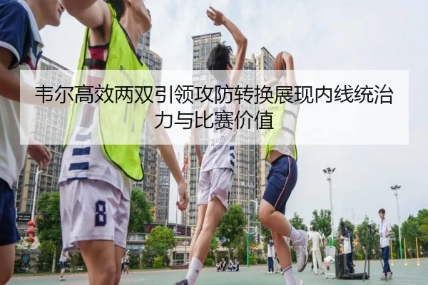韦尔高效两双引领攻防转换展现内线统治力与比赛价值 - jiuyou